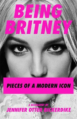 Being Britney: Pieces of a Modern Icon by Jennifer Otter Bickerdike