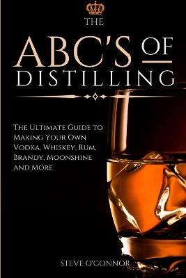 The ABC'S of Distilling: The Ultimate Guide to Making Your Own Vodka, Whiskey, Rum, Brandy, Moonshine, and More by Steve O'Connor