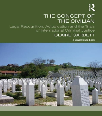 The Concept of the Civilian: Legal Recognition, Adjudication and the Trials of International Criminal Justice by Claire Garbett