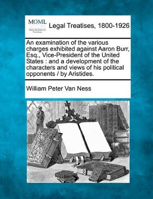 An Examination of the Various Charges Exhibited Against Aaron Burr, Esq., Vice-President of the United States: And a Development of the Characters and Views of His Political Opponents / By Aristides. by William Peter Van Ness