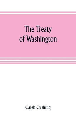 The Treaty of Washington; its negotiation, execution, and the discussions relating thereto by Caleb Cushing