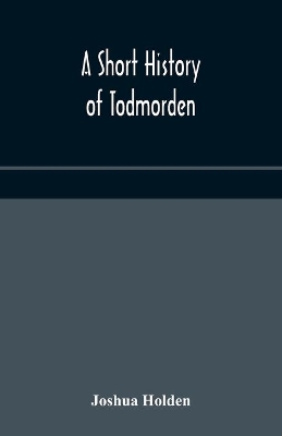 A short history of Todmorden; with some account of the geology and natural history of the neighbourhood by Joshua Holden