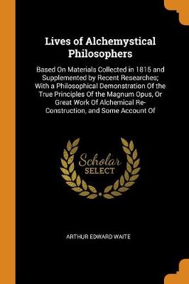 Lives of Alchemystical Philosophers: Based on Materials Collected in 1815 and Supplemented by Recent Researches; With a Philosophical Demonstration of the True Principles of the Magnum Opus, or Great Work of Alchemical Re-Construction, and Some Account of by Arthur Edward Waite