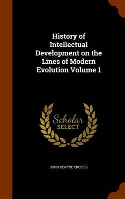 History of Intellectual Development on the Lines of Modern Evolution Volume 1 by John Beattie Crozier