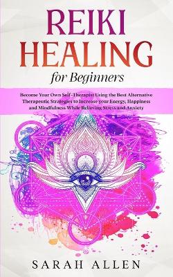 Reiki Healing for beginners: Become Your Own Self-Therapist Using the Best Alternative Therapeutic Strategies to Increase your Energy, Happiness and Mindfulness While Relieving Stress and Anxiety by Sarah Allen