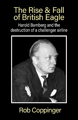 The Rise & Fall of British Eagle: Harold Bamberg and the destruction of a challenger airline. by Rob Coppinger