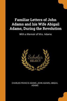 Familiar Letters of John Adams and His Wife Abigail Adams, During the Revolution: With a Memoir of Mrs. Adams by John Adams