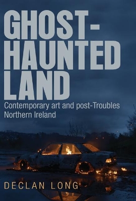 Ghost-Haunted Land: Contemporary Art and Post-Troubles Northern Ireland by Declan Long