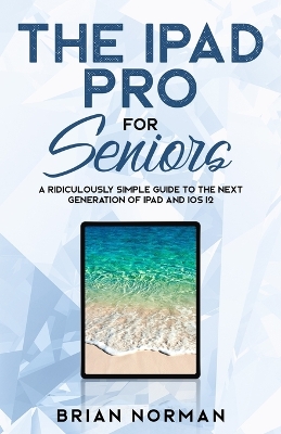 The iPad Pro for Seniors: A Ridiculously Simple Guide To the Next Generation of iPad and iOS 12 book