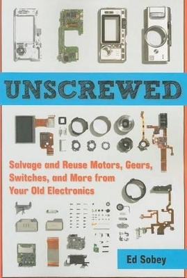 Unscrewed: Salvage and Reuse Motors, Gears, Switches, and More from Your Old Electronics by Ed Sobey