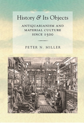 History and Its Objects: Antiquarianism and Material Culture since 1500 by Peter N. Miller