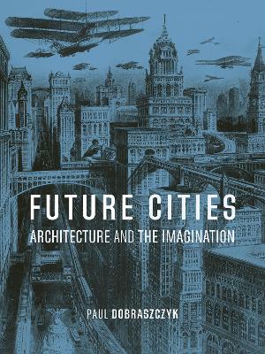 Future Cities: Architecture and the Imagination by Paul Dobraszczyk