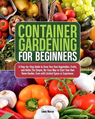 Container Gardening for Beginners: A Step-by-Step Guide to Grow Your Own Vegetables, Fruits, and Herbs.The Simple, No-Fuss Way to Start Your Own Home Garden, Even with Limited Space or Experience. book