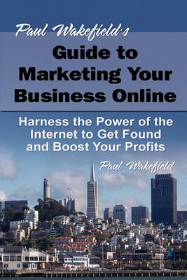 Paul Wakefield's Guide to Marketing Your Business Online: Harness the Power of the Internet to Get Found and Boost Your Profit book