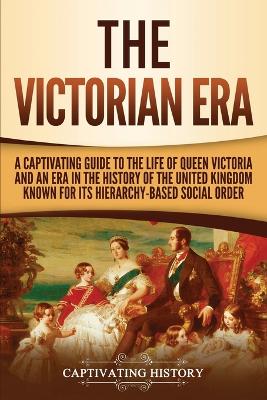 The Victorian Era: A Captivating Guide to the Life of Queen Victoria and an Era in the History of the United Kingdom Known for Its Hierarchy-Based Social Order by Captivating History