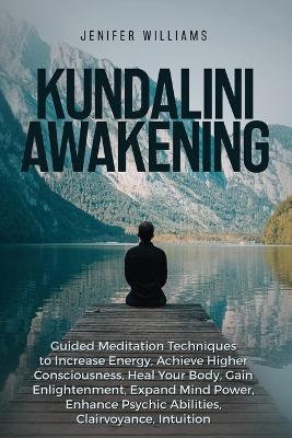 Kundalini Awakening: Guided Meditation Techniques to Increase Energy, Achieve Higher Consciousness, Heal Your Body, Gain Enlightenment, Expand Mind Power, Enhance Psychic Abilities, Intuition book