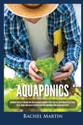 Aquaponics: Beginner's Guide To Building Your Own Aquaponics Garden System That Will Grow Organic Vegetables, Fruits, Herbs and Raising Fish With Your Own Aquaponics Home Gardening System by Rachel Martin