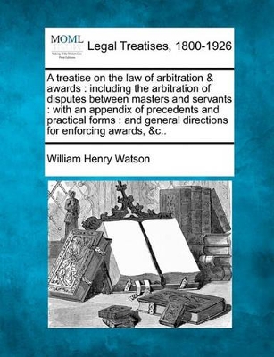 A Treatise on the Law of Arbitration & Awards: Including the Arbitration of Disputes Between Masters and Servants: With an Appendix of Precedents and Practical Forms: And General Directions for Enforcing Awards, &C.. book