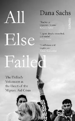 All Else Failed: The Unlikely Volunteers at the Heart of the Migrant Aid Crisis by Dana Sachs