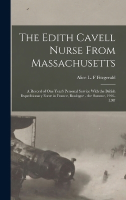 The The Edith Cavell Nurse From Massachusetts: A Record of one Year's Personal Service With the British Expeditionary Force in France, Boulogne - the Somme, 1916-l9l7 by Alice L F Fitzgerald