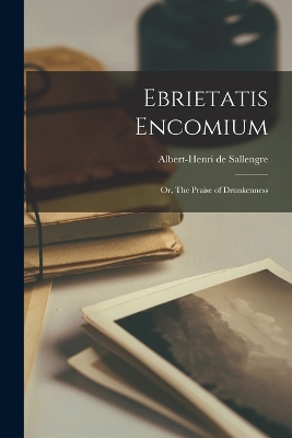 Ebrietatis Encomium: Or, The Praise of Drunkenness by Albert-Henri De Sallengre