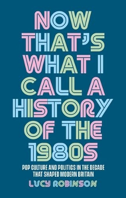 Now That's What I Call a History of the 1980s: Pop Culture and Politics in the Decade That Shaped Modern Britain book