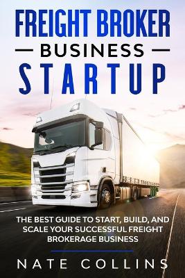 Freight Broker Business Startup: The Best Guide to Start, Build, and Scale your Successful Frеight Brokerage Businеss. by Nate Collins
