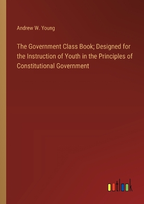 The Government Class Book; Designed for the Instruction of Youth in the Principles of Constitutional Government by Andrew W Young