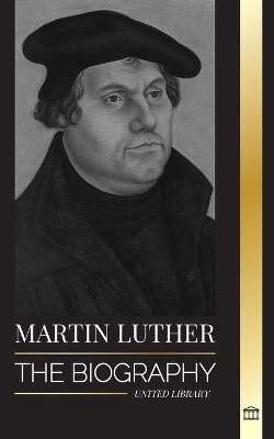 Martin Luther: The Biography of a German Theologian that Ignited the Protestant Reformation and Changed the World book