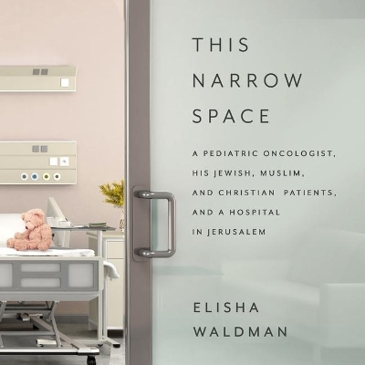 This Narrow Space: A Pediatric Oncologist, His Jewish, Muslim, and Christian Patients, and a Hospital in Jerusalem by Elisha Waldman