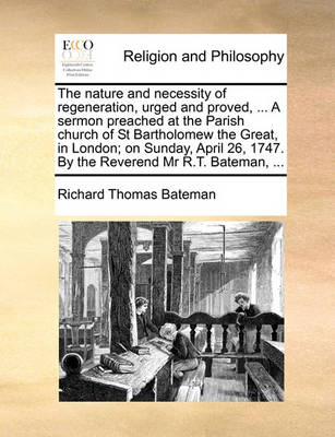 The Nature and Necessity of Regeneration, Urged and Proved, ... a Sermon Preached at the Parish Church of St Bartholomew the Great, in London; On Sunday, April 26, 1747. by the Reverend MR R.T. Bateman, ... book