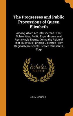 The Progresses and Public Processions of Queen Elizabeth: Among Which Are Interspersed Other Solemnities, Public Expenditures, and Remarkable Events, During the Reign of That Illustrious Princess Collected from Original Manuscripts, Scarce Pamphlets, Corp book