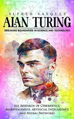 Alan Turing: Breaking Boundaries in Science and Technology (His Research of Cybernetics, Morphogenesis, Artificial Intelligence and Neural Networks) book