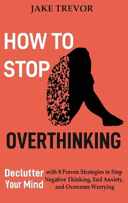 How to Stop Overthinking: Declutter Your Mind with 8 Proven Strategies to Stop Negative Thinking, End Anxiety, and Overcome Worrying by Jake Trevor