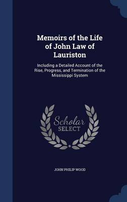 Memoirs of the Life of John Law of Lauriston: Including a Detailed Account of the Rise, Progress, and Termination of the Mississippi System by John Philip Wood