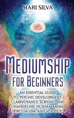 Mediumship for Beginners: An Essential Guide to Psychic Development, Clairvoyance, Scrying, and Channeling in Shamanism, Spiritualism, and Voodoo book