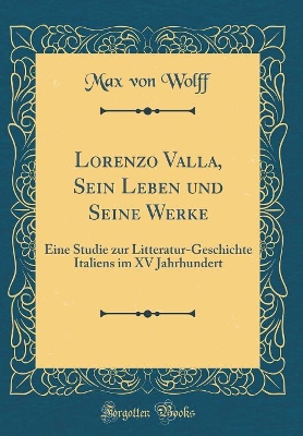 Lorenzo Valla, Sein Leben Und Seine Werke: Eine Studie Zur Litteratur-Geschichte Italiens Im XV Jahrhundert (Classic Reprint) by Max von Wolff
