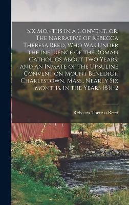 Six Months in a Convent, or, The Narrative of Rebecca Theresa Reed, who was Under the Influence of the Roman Catholics About two Years, and an Inmate of the Ursuline Convent on Mount Benedict, Charlestown, Mass., Nearly six Months, in the Years 1831-2 book