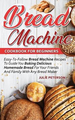 Bread Machine Cookbook For Beginners: Easy-To-Follow Bread Machine Recipes To Guide You Baking Delicious Homemade Bread For Your Friends And Family With Any Bread Maker by Julie Peterson