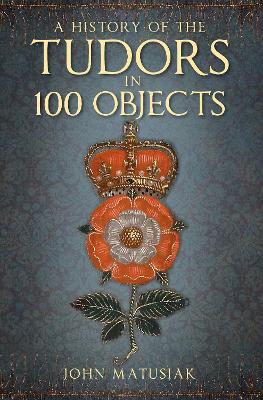 The A History of the Tudors in 100 Objects by John Matusiak