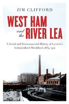 West Ham and the River Lea: A Social and Environmental History of London’s Industrialized Marshland, 1839–1914 by Jim Clifford