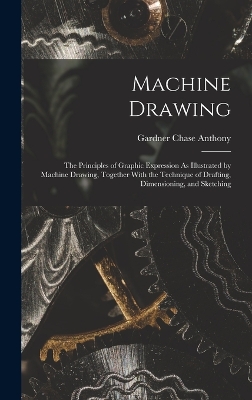 Machine Drawing: The Principles of Graphic Expression As Illustrated by Machine Drawing, Together With the Technique of Drafting, Dimensioning, and Sketching by Gardner Chase Anthony