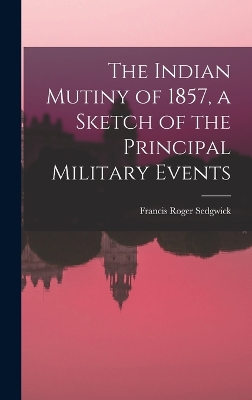 The Indian Mutiny of 1857, a Sketch of the Principal Military Events by Francis Roger Sedgwick
