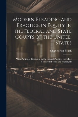 Modern Pleading and Practice in Equity in the Federal and State Courts of the United States: With Particular Reference to the Federal Practice, Including Numerous Forms and Precedents by Charles Fisk Beach