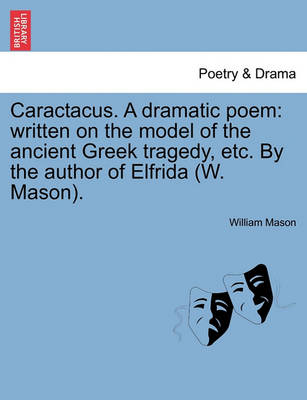 Caractacus. a Dramatic Poem: Written on the Model of the Ancient Greek Tragedy, Etc. by the Author of Elfrida (W. Mason). by William Mason