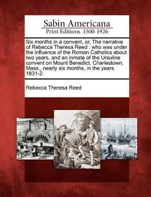 Six Months in a Convent, Or, the Narrative of Rebecca Theresa Reed: Who Was Under the Influence of the Roman Catholics about Two Years, and an Inmate of the Ursuline Convent on Mount Benedict, Charlestown, Mass., Nearly Six Months, in the Years 1831-2. by Rebecca Theresa Reed