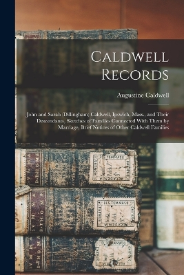 Caldwell Records: John and Sarah (Dillingham) Caldwell, Ipswich, Mass., and Their Descendants, Sketches of Families Connected With Them by Marriage, Brief Notices of Other Caldwell Families by Augustine Caldwell