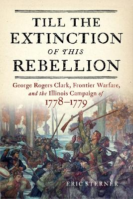 Till the Extinction of This Rebellion: George Rogers Clark, Frontier Warfare, and the Illinois Campaign of 1778-1779 book