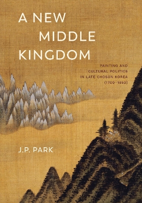 A New Middle Kingdom: Painting and Cultural Politics in Late Chosŏn Korea (1700–1850) by J P Park