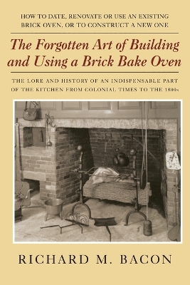 Forgotten Art of Building and Using a Brick Bake Oven by Richard M Bacon